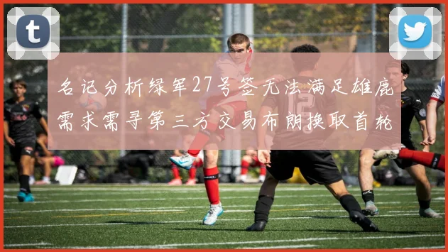 名记分析绿军27号签无法满足雄鹿需求需寻第三方交易布朗换取首轮签