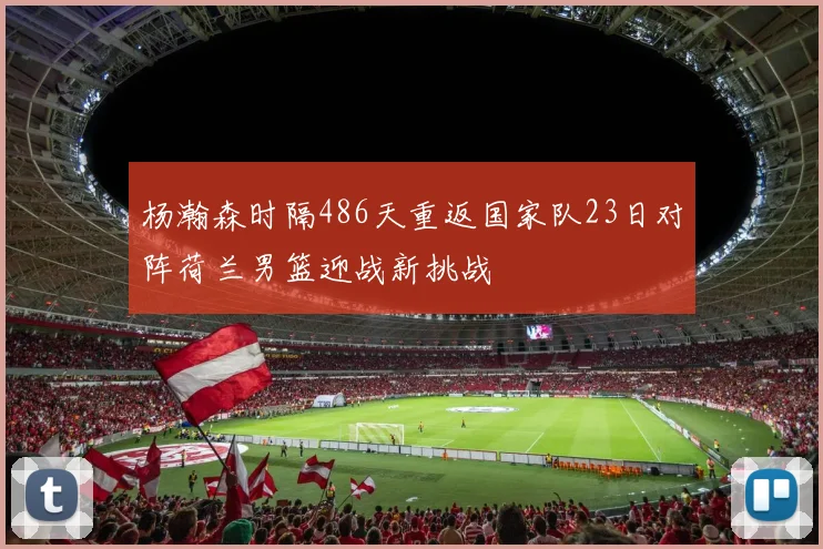杨瀚森时隔486天重返国家队23日对阵荷兰男篮迎战新挑战