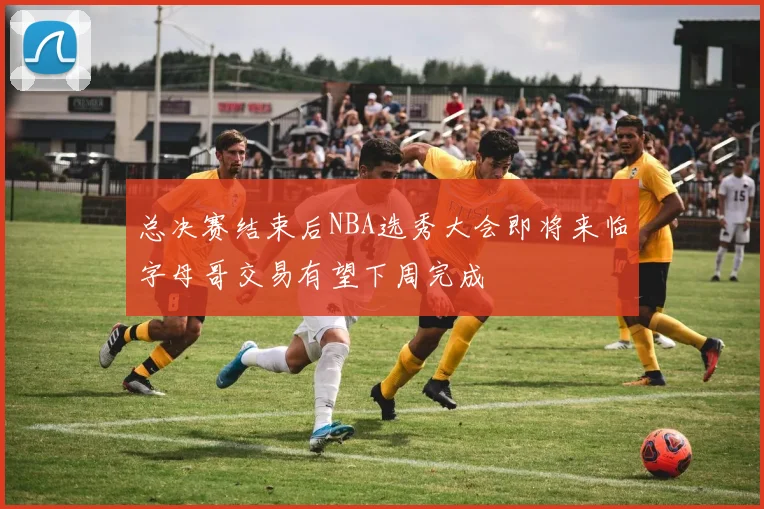 总决赛结束后NBA选秀大会即将来临字母哥交易有望下周完成