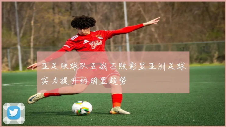亚足联球队五战不败彰显亚洲足球实力提升的明显趋势