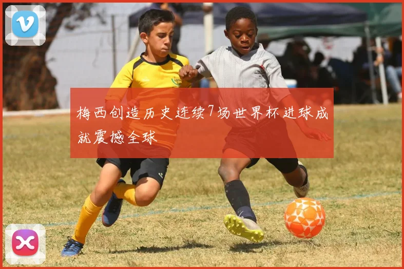 梅西创造历史连续7场世界杯进球成就震撼全球