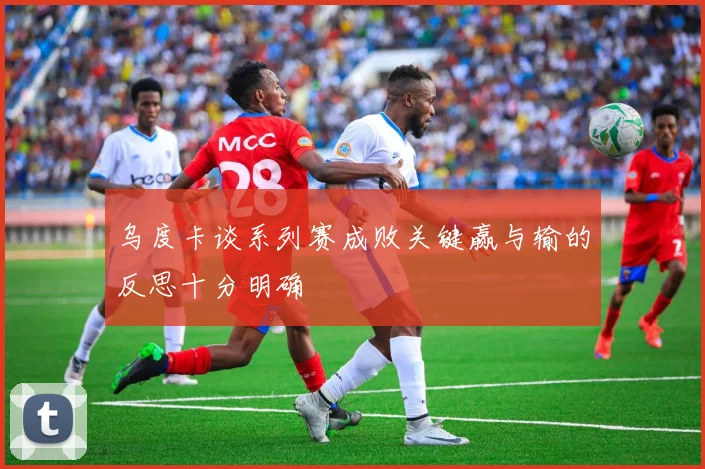 乌度卡谈系列赛成败关键赢与输的反思十分明确