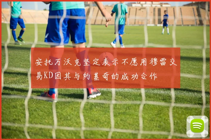 安托万沃克坚定表示不愿用穆雷交易KD因其与约基奇的成功合作