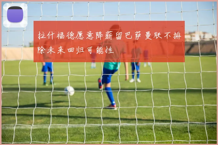 拉什福德愿意降薪留巴萨曼联不排除未来回归可能性
