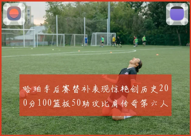 哈珀季后赛替补表现惊艳创历史200分100篮板50助攻比肩传奇第六人