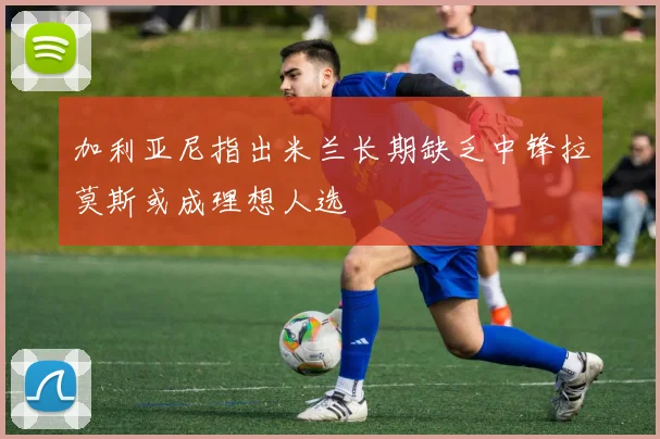 加利亚尼指出米兰长期缺乏中锋拉莫斯或成理想人选