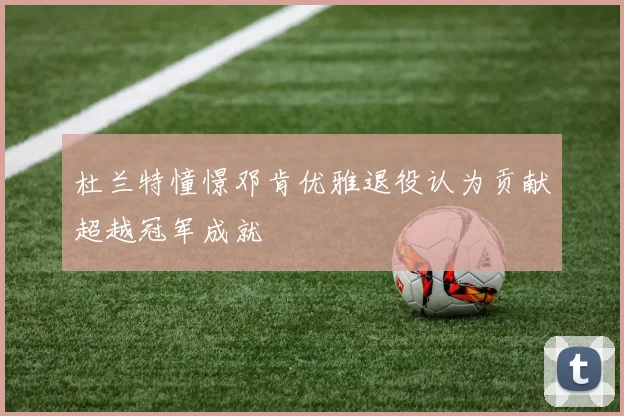 杜兰特憧憬邓肯优雅退役认为贡献超越冠军成就