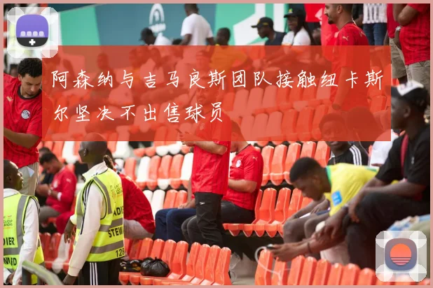 阿森纳与吉马良斯团队接触纽卡斯尔坚决不出售球员