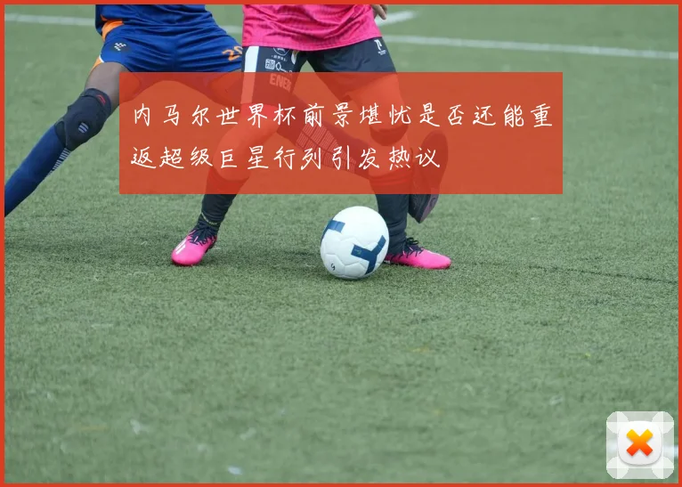 内马尔世界杯前景堪忧是否还能重返超级巨星行列引发热议