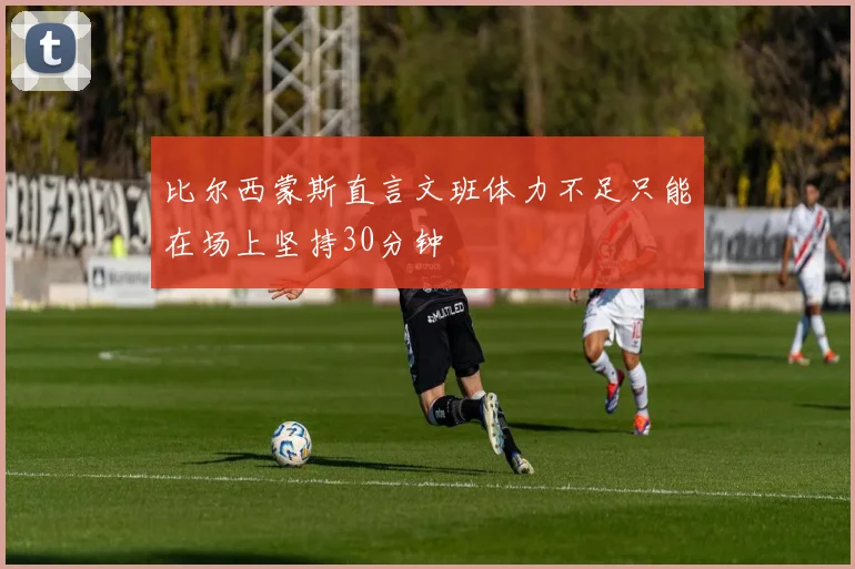 比尔西蒙斯直言文班体力不足只能在场上坚持30分钟