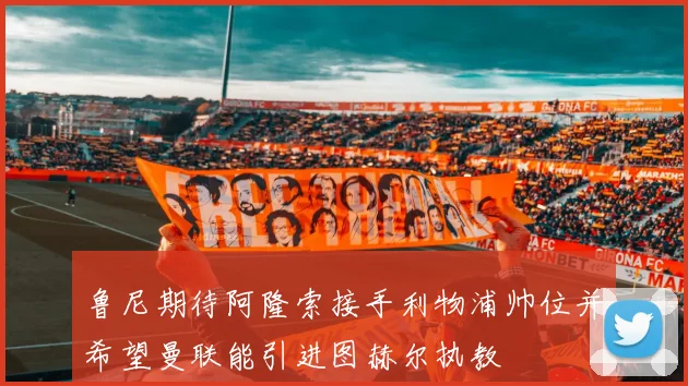 鲁尼期待阿隆索接手利物浦帅位并希望曼联能引进图赫尔执教