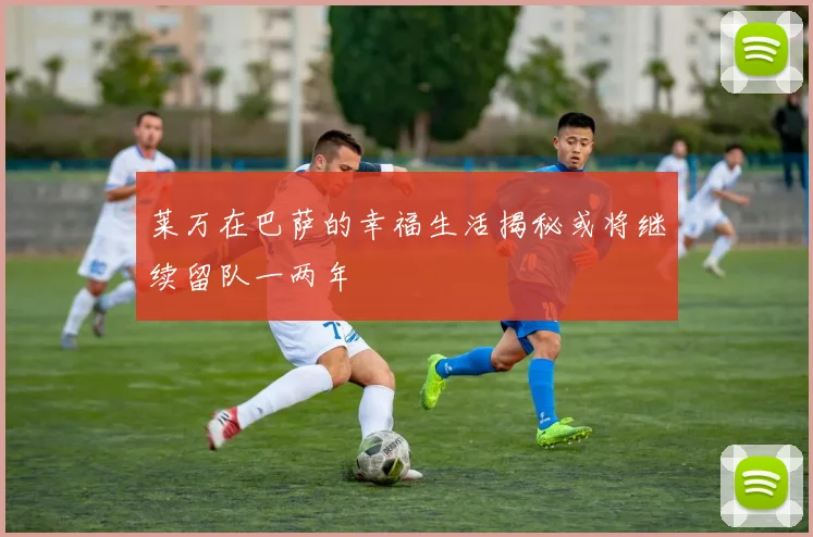 莱万在巴萨的幸福生活揭秘或将继续留队一两年