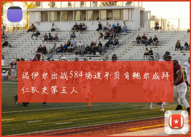 诺伊尔出战584场追平贝肯鲍尔成拜仁队史第五人