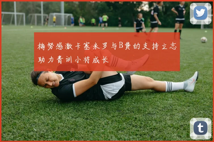 梅努感激卡塞米罗与B费的支持立志助力青训小将成长