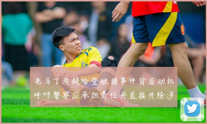 老马丁质疑哈登被捕事件背后动机呼吁警察应承担责任并直接开除涉事人员