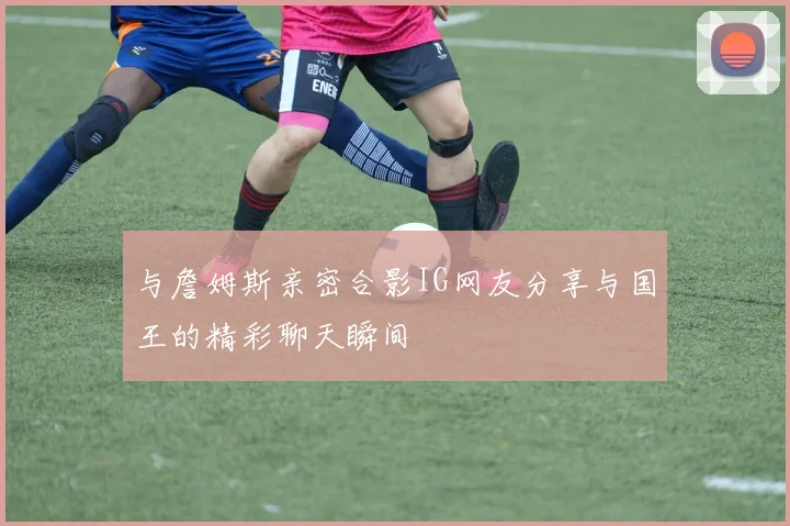 与詹姆斯亲密合影IG网友分享与国王的精彩聊天瞬间