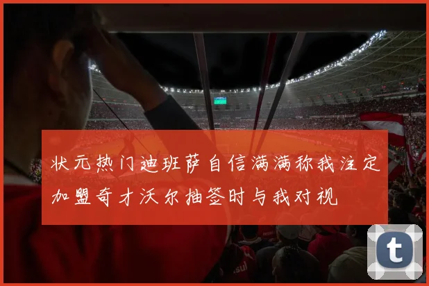 状元热门迪班萨自信满满称我注定加盟奇才沃尔抽签时与我对视