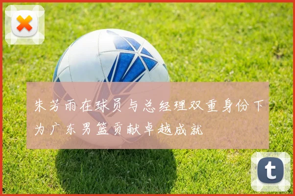 朱芳雨在球员与总经理双重身份下为广东男篮贡献卓越成就