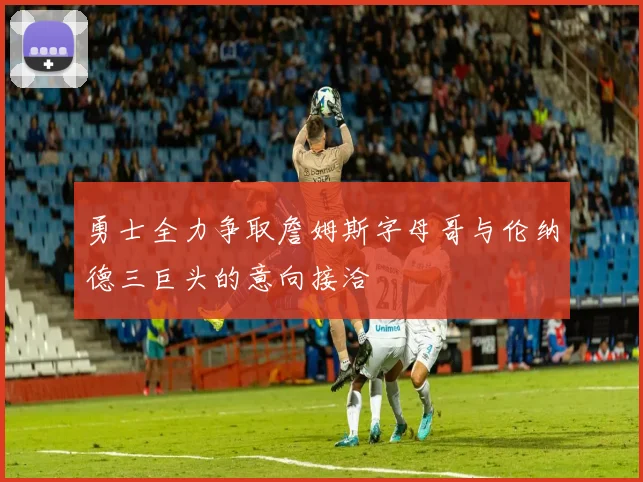 勇士全力争取詹姆斯字母哥与伦纳德三巨头的意向接洽