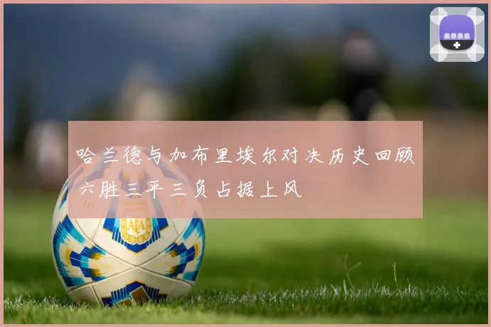 哈兰德与加布里埃尔对决历史回顾六胜三平三负占据上风