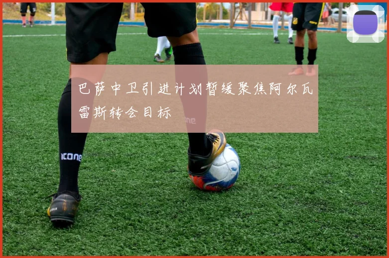 巴萨中卫引进计划暂缓聚焦阿尔瓦雷斯转会目标