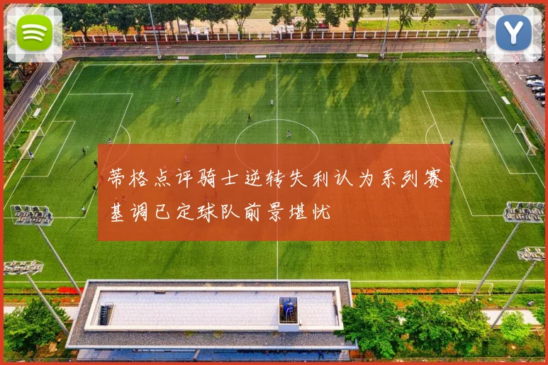 蒂格点评骑士逆转失利认为系列赛基调已定球队前景堪忧