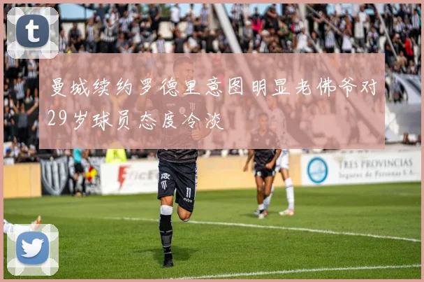 曼城续约罗德里意图明显老佛爷对29岁球员态度冷淡