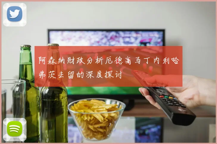 阿森纳财政分析厄德高马丁内利哈弗茨去留的深度探讨