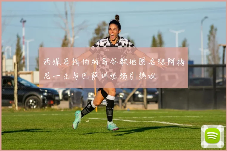 西媒恶搞伯纳乌谷歌地图名琼阿梅尼一击与巴萨训练场引热议