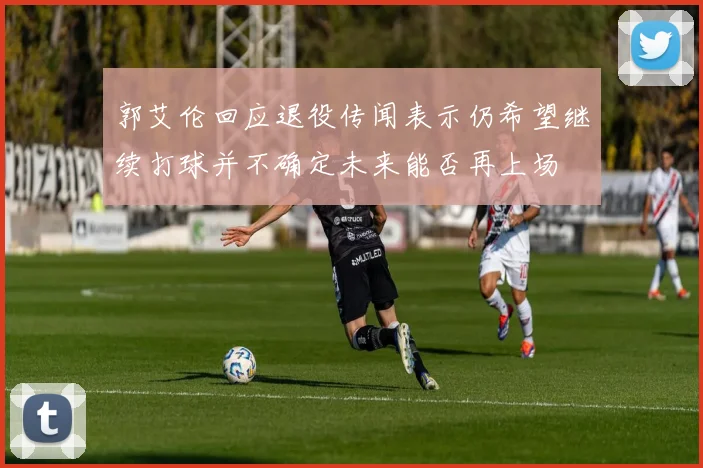 郭艾伦回应退役传闻表示仍希望继续打球并不确定未来能否再上场