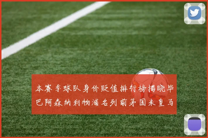 本赛季球队身价贬值排行榜揭晓毕巴阿森纳利物浦名列前茅国米皇马紧随其后