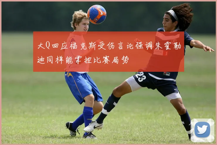 大Q回应福克斯受伤言论强调朱霍勒迪同样能掌控比赛局势