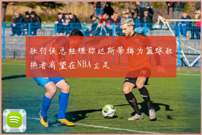 独行侠总经理称达斯蒂梅为篮球狂热者有望在NBA立足