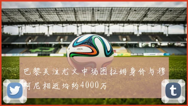 巴黎关注尤文中场图拉姆身价与穆阿尼相近均约4000万