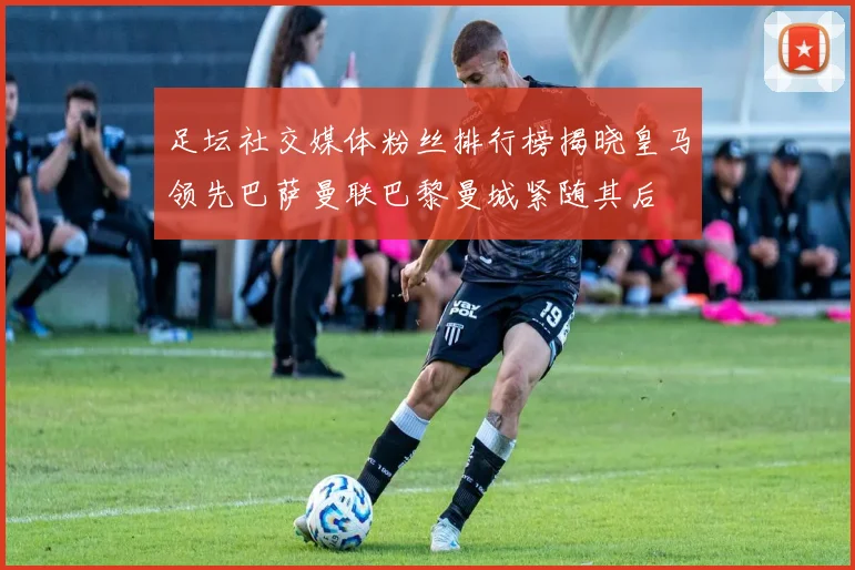 足坛社交媒体粉丝排行榜揭晓皇马领先巴萨曼联巴黎曼城紧随其后